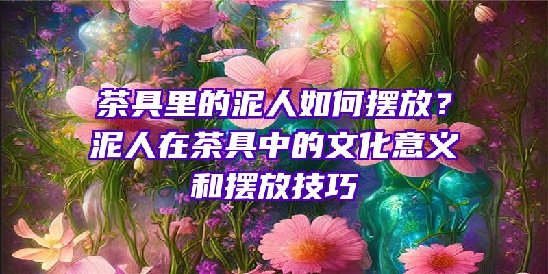 茶具里的泥人如何摆放？泥人在茶具中的文化意义和摆放技巧