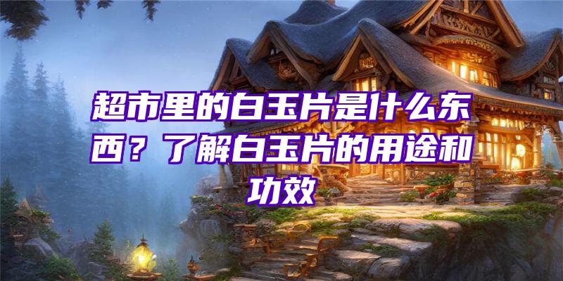 超市里的白玉片是什么东西？了解白玉片的用途和功效