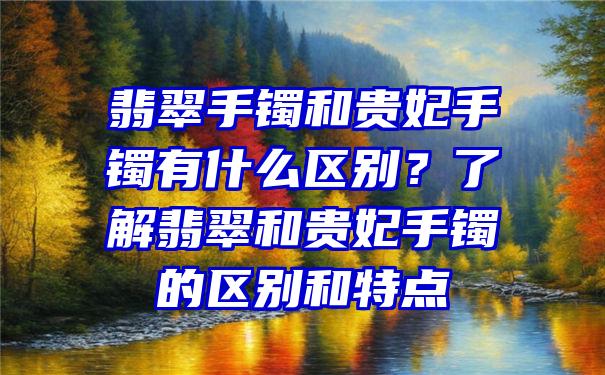 翡翠手镯和贵妃手镯有什么区别？了解翡翠和贵妃手镯的区别和特点