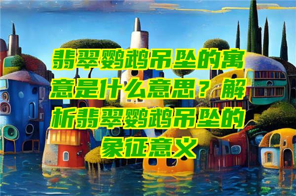 翡翠鹦鹉吊坠的寓意是什么意思？解析翡翠鹦鹉吊坠的象征意义