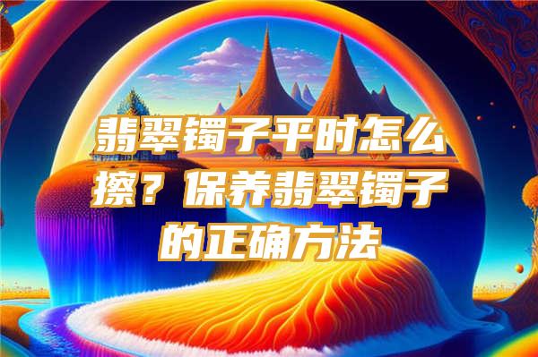 翡翠镯子平时怎么擦？保养翡翠镯子的正确方法