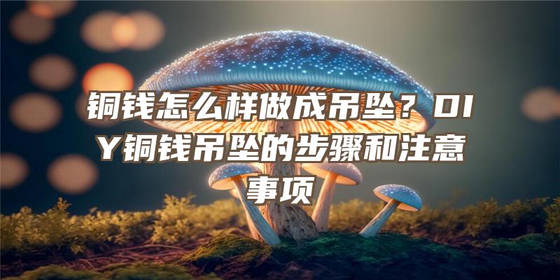 铜钱怎么样做成吊坠？DIY铜钱吊坠的步骤和注意事项