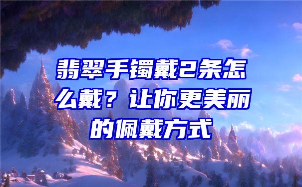 翡翠手镯戴2条怎么戴？让你更美丽的佩戴方式