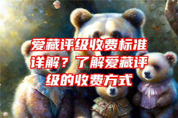 爱藏评级收费标准详解？了解爱藏评级的收费方式