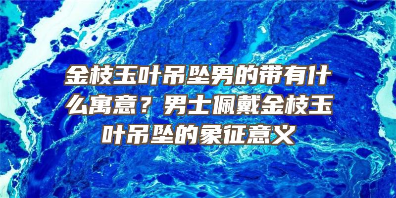 金枝玉叶吊坠男的带有什么寓意？男士佩戴金枝玉叶吊坠的象征意义