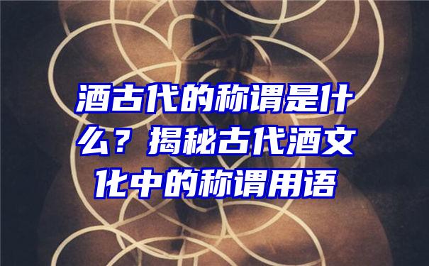 酒古代的称谓是什么？揭秘古代酒文化中的称谓用语