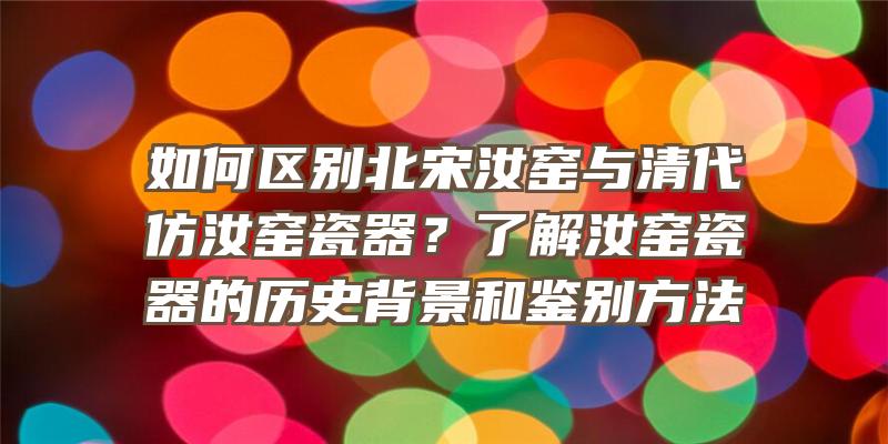 如何区别北宋汝窑与清代仿汝窑瓷器？了解汝窑瓷器的历史背景和鉴别方法