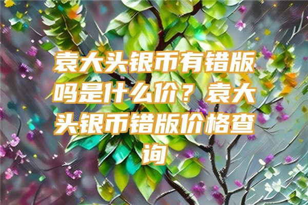 袁大头银币有错版吗是什么价？袁大头银币错版价格查询