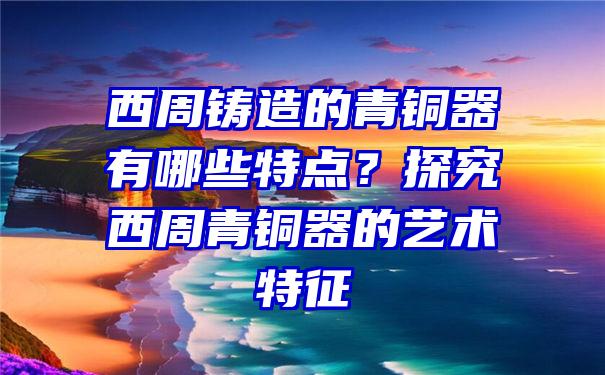 西周铸造的青铜器有哪些特点？探究西周青铜器的艺术特征