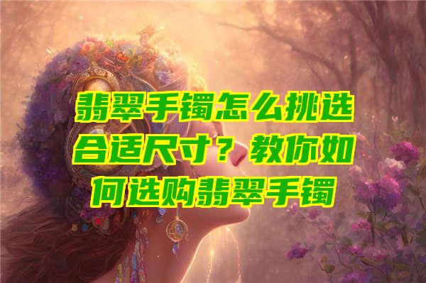 翡翠手镯怎么挑选合适尺寸？教你如何选购翡翠手镯