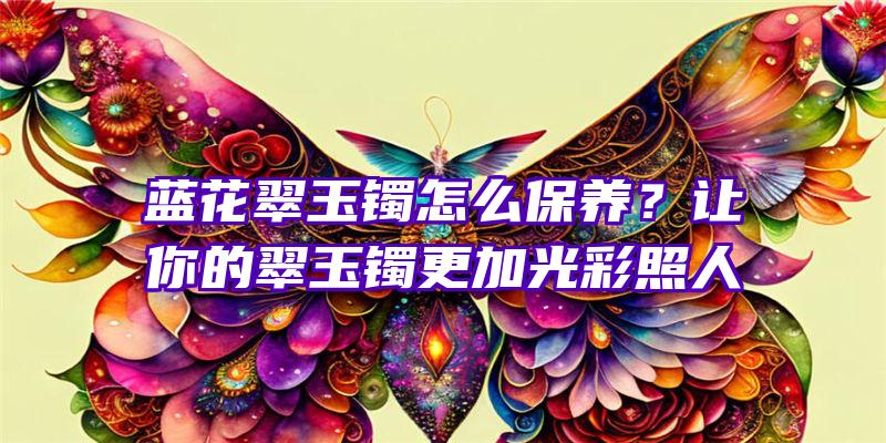 蓝花翠玉镯怎么保养？让你的翠玉镯更加光彩照人