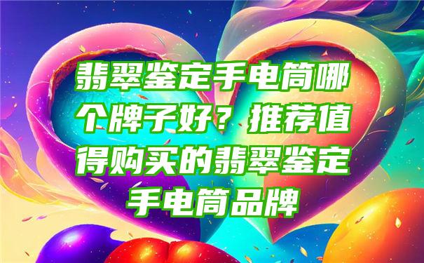 翡翠鉴定手电筒哪个牌子好？推荐值得购买的翡翠鉴定手电筒品牌