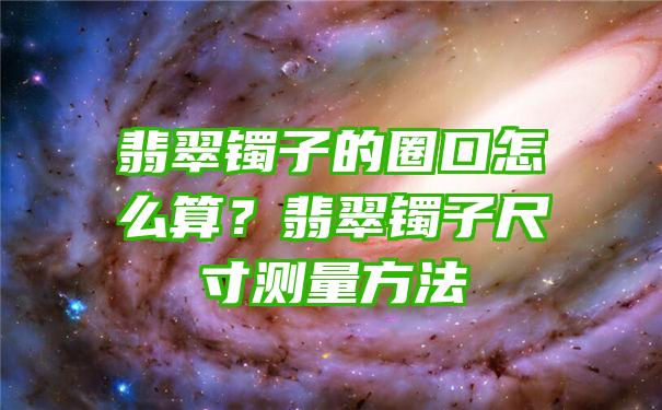 翡翠镯子的圈口怎么算？翡翠镯子尺寸测量方法