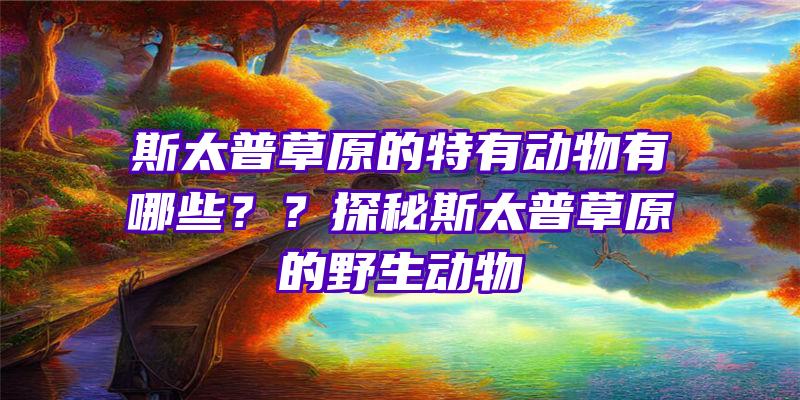 斯太普草原的特有动物有哪些？？探秘斯太普草原的野生动物