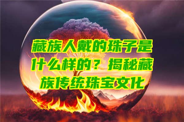 藏族人戴的珠子是什么样的？揭秘藏族传统珠宝文化