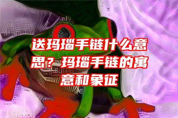 送玛瑙手链什么意思？玛瑙手链的寓意和象征