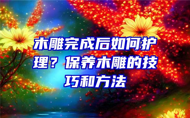 木雕完成后如何护理？保养木雕的技巧和方法