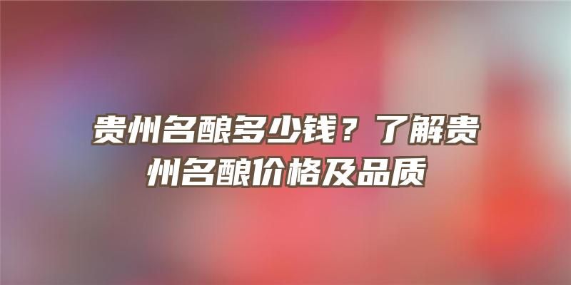 贵州名酿多少钱？了解贵州名酿价格及品质