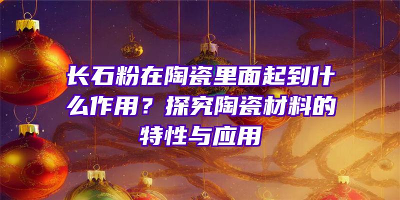 长石粉在陶瓷里面起到什么作用？探究陶瓷材料的特性与应用