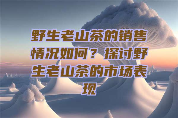 野生老山茶的销售情况如何？探讨野生老山茶的市场表现