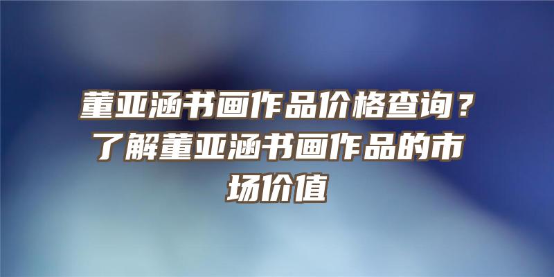 董亚涵书画作品价格查询？了解董亚涵书画作品的市场价值