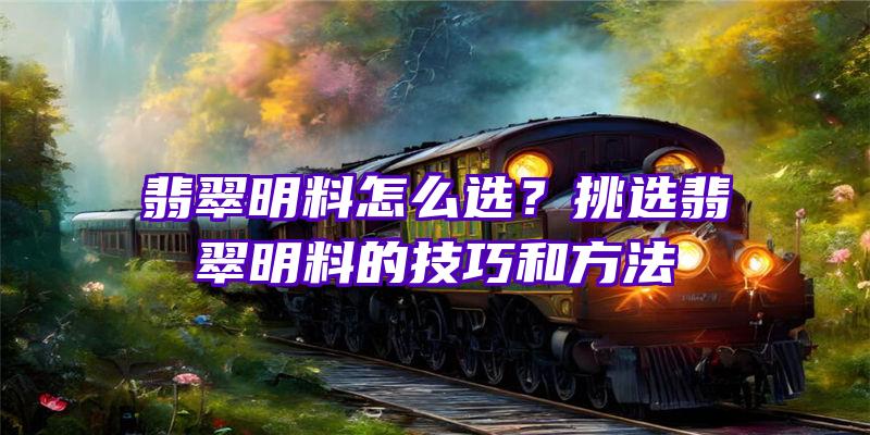 翡翠明料怎么选？挑选翡翠明料的技巧和方法