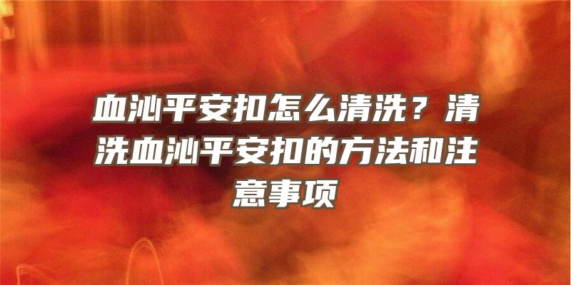 血沁平安扣怎么清洗？清洗血沁平安扣的方法和注意事项