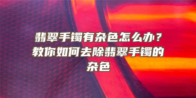 翡翠手镯有杂色怎么办？教你如何去除翡翠手镯的杂色