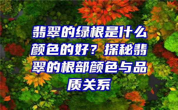 翡翠的绿根是什么颜色的好？探秘翡翠的根部颜色与品质关系