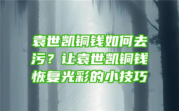 袁世凯铜钱如何去污？让袁世凯铜钱恢复光彩的小技巧