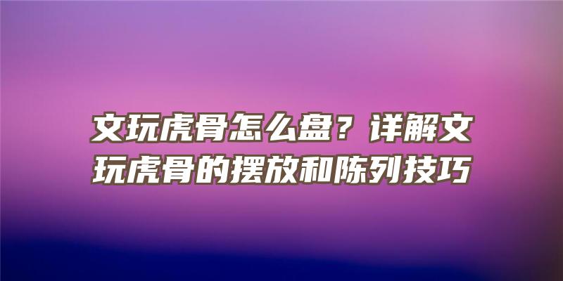 文玩虎骨怎么盘？详解文玩虎骨的摆放和陈列技巧