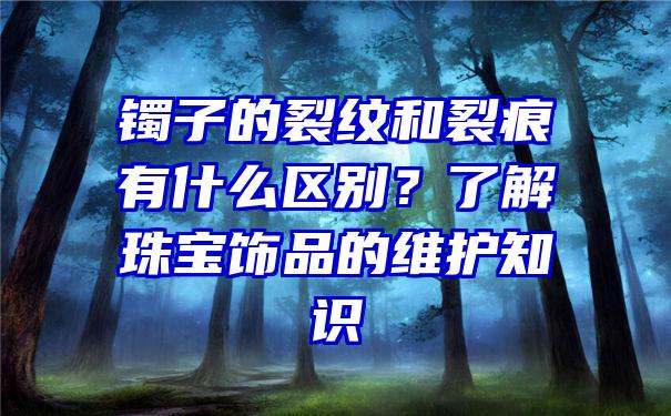 镯子的裂纹和裂痕有什么区别？了解珠宝饰品的维护知识