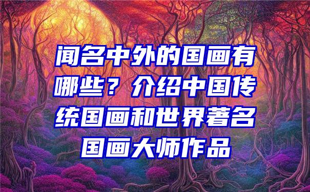 闻名中外的国画有哪些？介绍中国传统国画和世界著名国画大师作品