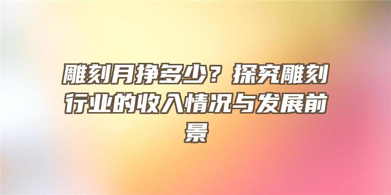 雕刻月挣多少？探究雕刻行业的收入情况与发展前景