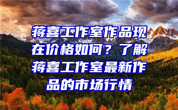 蒋喜工作室作品现在价格如何？了解蒋喜工作室最新作品的市场行情