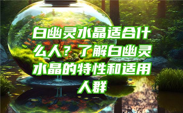 白幽灵水晶适合什么人？了解白幽灵水晶的特性和适用人群