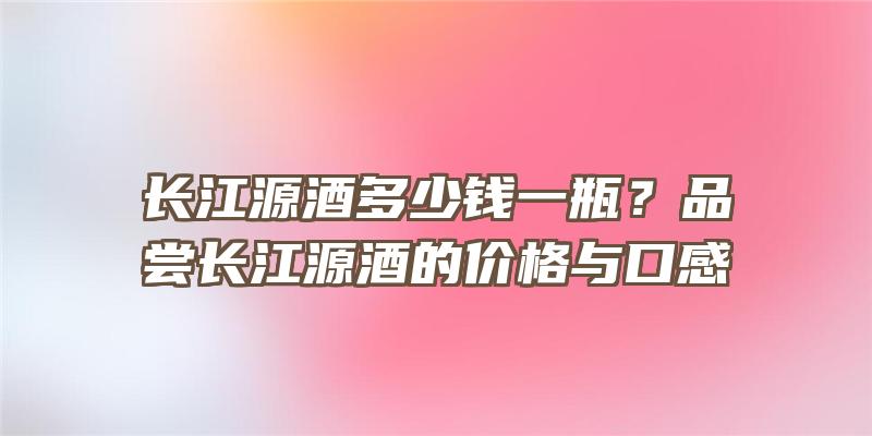 长江源酒多少钱一瓶？品尝长江源酒的价格与口感