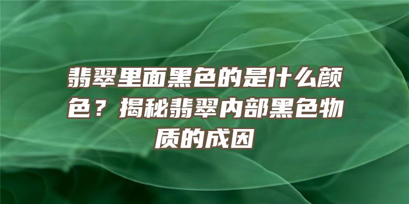 翡翠里面黑色的是什么颜色？揭秘翡翠内部黑色物质的成因