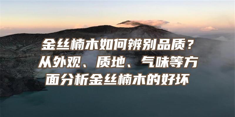 金丝楠木如何辨别品质？从外观、质地、气味等方面分析金丝楠木的好坏