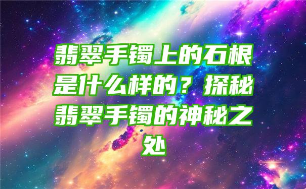 翡翠手镯上的石根是什么样的？探秘翡翠手镯的神秘之处