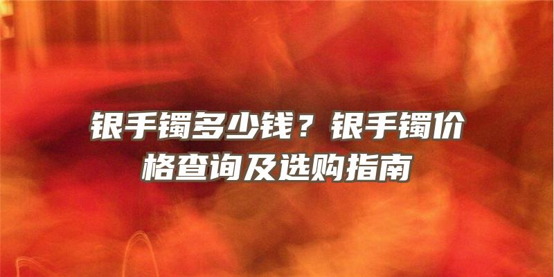 银手镯多少钱？银手镯价格查询及选购指南