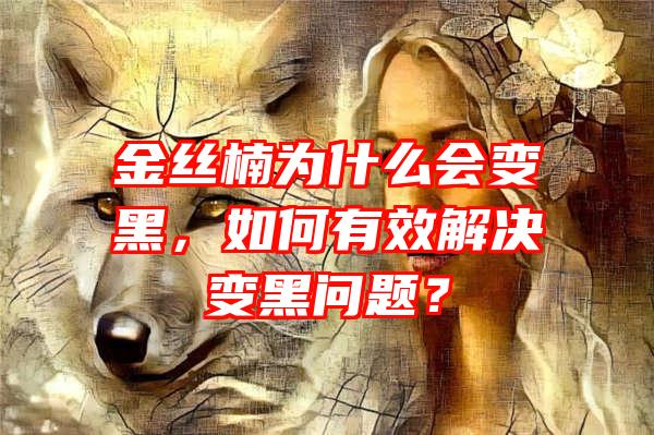 金丝楠为什么会变黑，如何有效解决变黑问题？