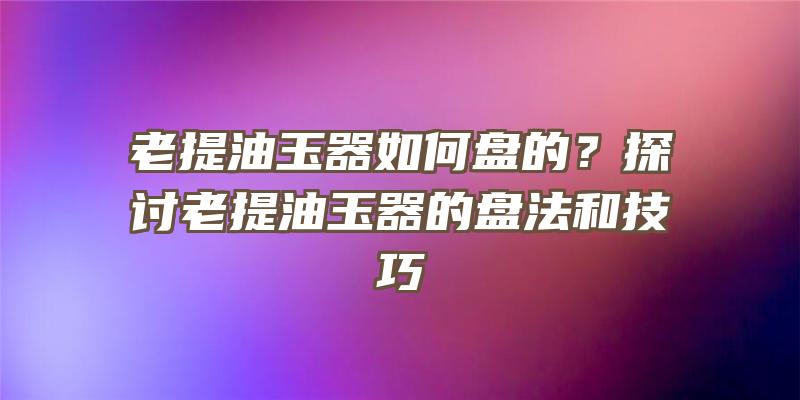 老提油玉器如何盘的？探讨老提油玉器的盘法和技巧