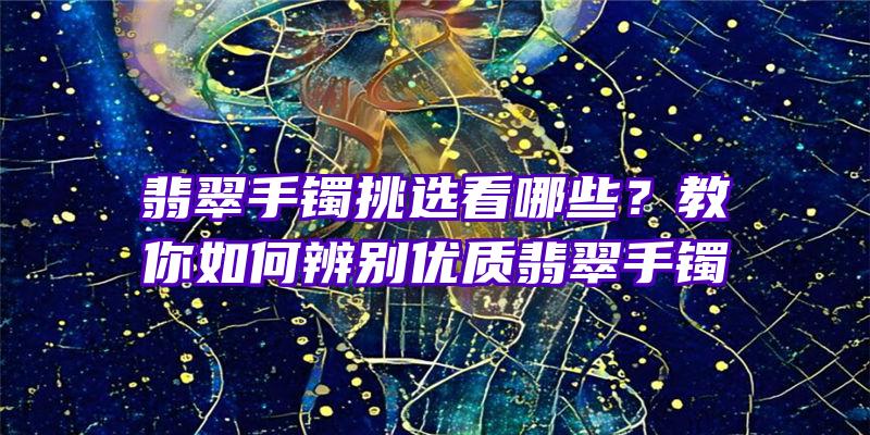 翡翠手镯挑选看哪些？教你如何辨别优质翡翠手镯