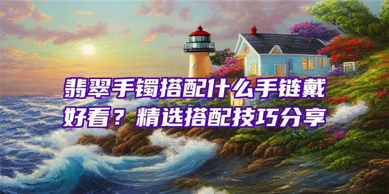 翡翠手镯搭配什么手链戴好看？精选搭配技巧分享