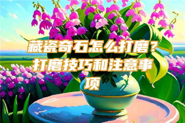 藏瓷奇石怎么打磨？打磨技巧和注意事项