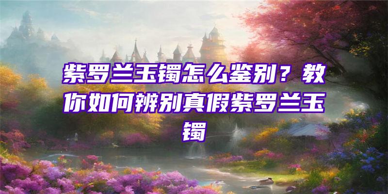 紫罗兰玉镯怎么鉴别？教你如何辨别真假紫罗兰玉镯