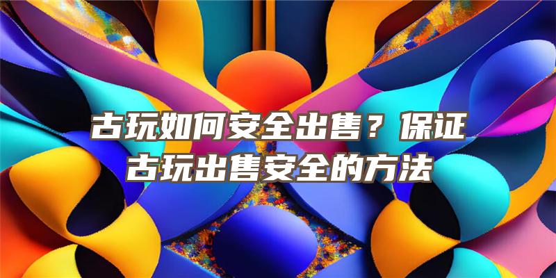 古玩如何安全出售？保证古玩出售安全的方法