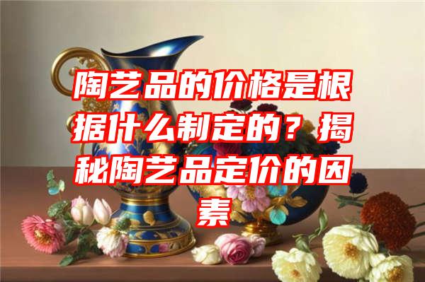 陶艺品的价格是根据什么制定的？揭秘陶艺品定价的因素