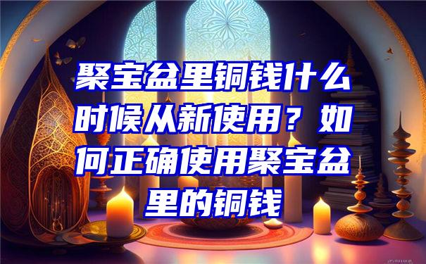 聚宝盆里铜钱什么时候从新使用？如何正确使用聚宝盆里的铜钱